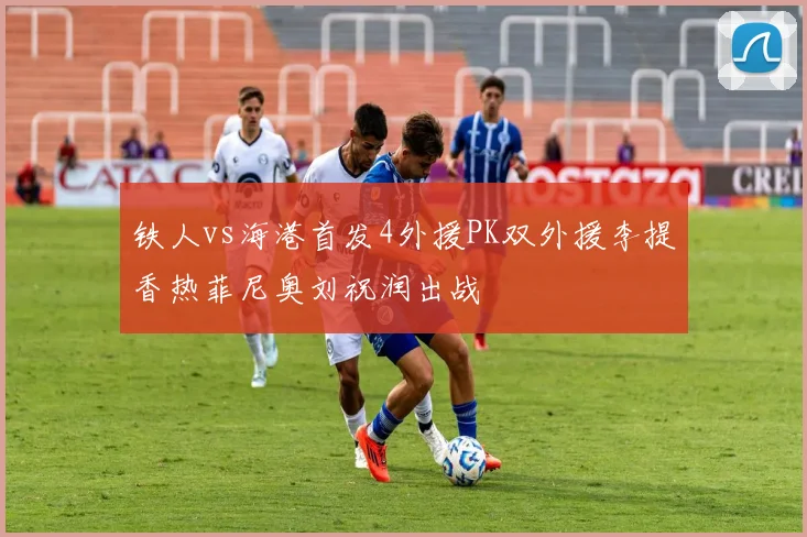 铁人vs海港首发4外援PK双外援李提香热菲尼奥刘祝润出战